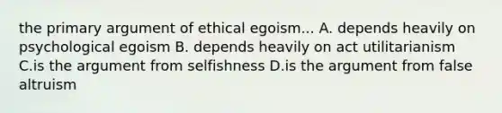 the primary argument of ethical egoism... A. depends heavily on psychological egoism B. depends heavily on act utilitarianism C.is the argument from selfishness D.is the argument from false altruism