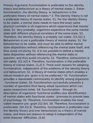 Primary Argument: Functionalism is preferable to the identity theory and behaviorism as a theory of mental states 1. Either functionalism, the identity theory, or behaviorism is the preferable theory of mental states.* 2. The identity theory is not a preferable theory of mental states. S1. For the identity theory to be viable, a mental state needs to have the exact same physical correlate in all organisms which experience that mental state. S2. Very probably, organisms experience the same mental state with diﬀerent physical correlates of the same state. S3. Therefore, the identity theory is probably not viable. [S1,S2] 3. Behaviorism is not a preferable theory of mental states. S1. For behaviorism to be viable, one must be able to deﬁne mental state dispositions without referencing the mental state itself, and thus avoid circularity. S2. It is not possible to deﬁne a mental state disposition without referencing the mental state in question, and thus avoid circularity. S3. Therefore, behaviorism is not viable. [S1,S2] 4. Therefore, functionalism is the preferable theory of mental states. [1,2] 5. There exist reasons for adopting functionalism, independent of the problems of the identity theory and behaviorism. S1. A theory of mental states which enables a robust research pro- gram is to be preferred.* S2. Functionalism provides a reasonable commonality to identify among organisms - functional states. S3. Functionalism successfully prevents a number of questions from being asked (questions which can waste researchers time). S4. Functionalism - through its description of organisms' functional proﬁles plus identiﬁcations of mental states with functional states - promises to provide laws of psychology. S5. Therefore, functionalism enables the most viable research pro- gram [S2-S4]. S6. Therefore, functionalism is preferrable. [S5,S1] 6. Therefore, functionalism is preferable over the identity theory and over behaviorism as a theory of mental states, and there are reasons to adopt it independent of the other theories' diﬃculties. [5,6]