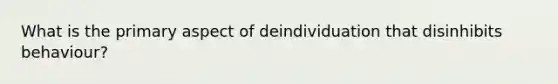 What is the primary aspect of deindividuation that disinhibits behaviour?