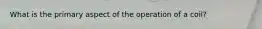 What is the primary aspect of the operation of a coil?