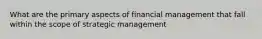 What are the primary aspects of financial management that fall within the scope of strategic management