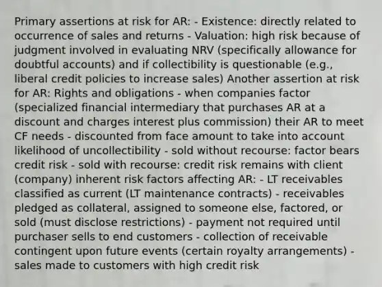 Primary assertions at risk for AR: - Existence: directly related to occurrence of sales and returns - Valuation: high risk because of judgment involved in evaluating NRV (specifically allowance for doubtful accounts) and if collectibility is questionable (e.g., liberal credit policies to increase sales) Another assertion at risk for AR: Rights and obligations - when companies factor (specialized financial intermediary that purchases AR at a discount and charges interest plus commission) their AR to meet CF needs - discounted from face amount to take into account likelihood of uncollectibility - sold without recourse: factor bears credit risk - sold with recourse: credit risk remains with client (company) inherent risk factors affecting AR: - LT receivables classified as current (LT maintenance contracts) - receivables pledged as collateral, assigned to someone else, factored, or sold (must disclose restrictions) - payment not required until purchaser sells to end customers - collection of receivable contingent upon future events (certain royalty arrangements) - sales made to customers with high credit risk