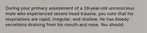 During your primary assessment of a 19-year-old unconscious male who experienced severe head trauma, you note that his respirations are rapid, irregular, and shallow. He has bloody secretions draining from his mouth and nose. You should: