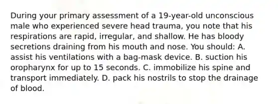 During your primary assessment of a 19-year-old unconscious male who experienced severe head trauma, you note that his respirations are rapid, irregular, and shallow. He has bloody secretions draining from his mouth and nose. You should: A. assist his ventilations with a bag-mask device. B. suction his oropharynx for up to 15 seconds. C. immobilize his spine and transport immediately. D. pack his nostrils to stop the drainage of blood.