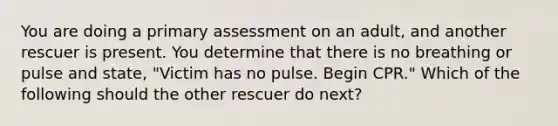 You are doing a primary assessment on an adult, and another rescuer is present. You determine that there is no breathing or pulse and state, "Victim has no pulse. Begin CPR." Which of the following should the other rescuer do next?