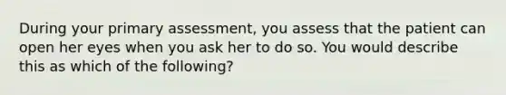 During your primary assessment, you assess that the patient can open her eyes when you ask her to do so. You would describe this as which of the following?