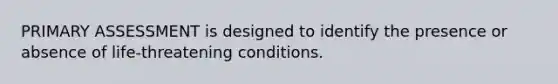 PRIMARY ASSESSMENT is designed to identify the presence or absence of life-threatening conditions.