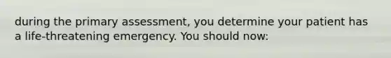 during the primary assessment, you determine your patient has a life-threatening emergency. You should now: