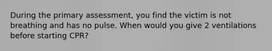 During the primary assessment, you find the victim is not breathing and has no pulse. When would you give 2 ventilations before starting CPR?