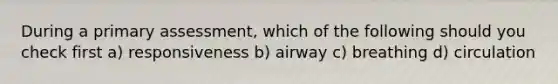 During a primary assessment, which of the following should you check first a) responsiveness b) airway c) breathing d) circulation