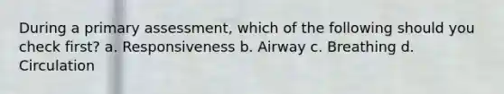 During a primary assessment, which of the following should you check first? a. Responsiveness b. Airway c. Breathing d. Circulation