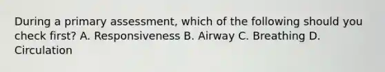 During a primary assessment, which of the following should you check first? A. Responsiveness B. Airway C. Breathing D. Circulation