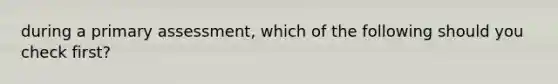 during a primary assessment, which of the following should you check first?