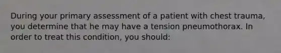 During your primary assessment of a patient with chest​ trauma, you determine that he may have a tension pneumothorax. In order to treat this​ condition, you​ should: