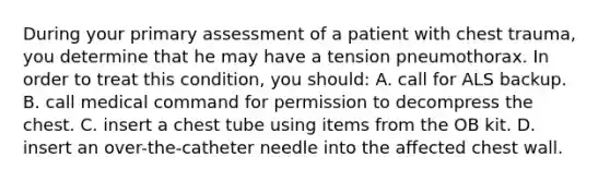 During your primary assessment of a patient with chest​ trauma, you determine that he may have a tension pneumothorax. In order to treat this​ condition, you​ should: A. call for ALS backup. B. call medical command for permission to decompress the chest. C. insert a chest tube using items from the OB kit. D. insert an​ over-the-catheter needle into the affected chest wall.