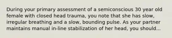 During your primary assessment of a semiconscious 30 year old female with closed head trauma, you note that she has slow, irregular breathing and a slow, bounding pulse. As your partner maintains manual in-line stabilization of her head, you should...