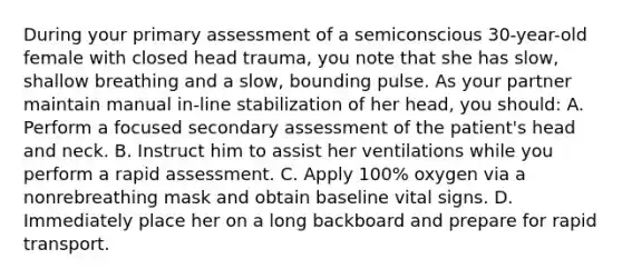 During your primary assessment of a semiconscious 30-year-old female with closed head trauma, you note that she has slow, shallow breathing and a slow, bounding pulse. As your partner maintain manual in-line stabilization of her head, you should: A. Perform a focused secondary assessment of the patient's head and neck. B. Instruct him to assist her ventilations while you perform a rapid assessment. C. Apply 100% oxygen via a nonrebreathing mask and obtain baseline vital signs. D. Immediately place her on a long backboard and prepare for rapid transport.