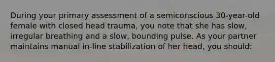 During your primary assessment of a semiconscious 30-year-old female with closed head trauma, you note that she has slow, irregular breathing and a slow, bounding pulse. As your partner maintains manual in-line stabilization of her head, you should: