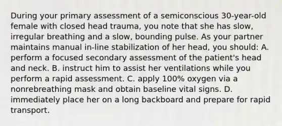 During your primary assessment of a semiconscious 30-year-old female with closed head trauma, you note that she has slow, irregular breathing and a slow, bounding pulse. As your partner maintains manual in-line stabilization of her head, you should: A. perform a focused secondary assessment of the patient's head and neck. B. instruct him to assist her ventilations while you perform a rapid assessment. C. apply 100% oxygen via a nonrebreathing mask and obtain baseline vital signs. D. immediately place her on a long backboard and prepare for rapid transport.