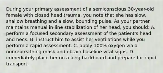 During your primary assessment of a semiconscious 30-year-old female with closed head trauma, you note that she has slow, shallow breathing and a slow, bounding pulse. As your partner maintains manual in-line stabilization of her head, you should: A. perform a focused secondary assessment of the patient's head and neck. B. instruct him to assist her ventilations while you perform a rapid assessment. C. apply 100% oxygen via a nonrebreathing mask and obtain baseline vital signs. D. immediately place her on a long backboard and prepare for rapid transport.