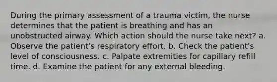 During the primary assessment of a trauma victim, the nurse determines that the patient is breathing and has an unobstructed airway. Which action should the nurse take next? a. Observe the patient's respiratory effort. b. Check the patient's level of consciousness. c. Palpate extremities for capillary refill time. d. Examine the patient for any external bleeding.