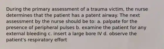 During the primary assessment of a trauma victim, the nurse determines that the patient has a patent airway. The next assessment by the nurse should be to: a. palpate for the presence of peripheral pulses b. examine the patient for any external bleeding c. insert a large bore IV d. observe the patient's respiratory effort