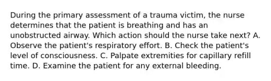 During the primary assessment of a trauma victim, the nurse determines that the patient is breathing and has an unobstructed airway. Which action should the nurse take next? A. Observe the patient's respiratory effort. B. Check the patient's level of consciousness. C. Palpate extremities for capillary refill time. D. Examine the patient for any external bleeding.