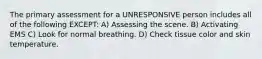 The primary assessment for a UNRESPONSIVE person includes all of the following EXCEPT: A) Assessing the scene. B) Activating EMS C) Look for normal breathing. D) Check tissue color and skin temperature.