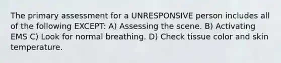 The primary assessment for a UNRESPONSIVE person includes all of the following EXCEPT: A) Assessing the scene. B) Activating EMS C) Look for normal breathing. D) Check tissue color and skin temperature.