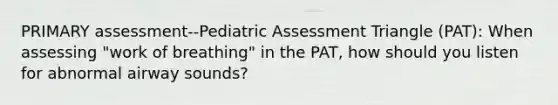 PRIMARY assessment--Pediatric Assessment Triangle (PAT): When assessing "work of breathing" in the PAT, how should you listen for abnormal airway sounds?