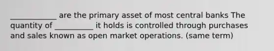 ____________ are the primary asset of most central banks The quantity of __________ it holds is controlled through purchases and sales known as open market operations. (same term)