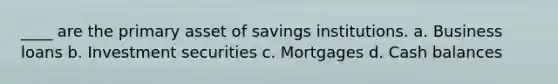 ____ are the primary asset of savings institutions. a. ​Business loans b. ​Investment securities c. ​Mortgages d. ​Cash balances