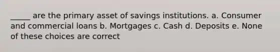 _____ are the primary asset of savings institutions. a. Consumer and commercial loans b. Mortgages c. Cash d. Deposits e. None of these choices are correct