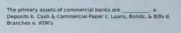 The primary assets of commercial banks are ___________. a. Deposits b. Cash & Commercial Paper c. Loans, Bonds, & Bills d. Branches e. ATM's