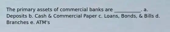 The primary assets of commercial banks are ___________. a. Deposits b. Cash & Commercial Paper c. Loans, Bonds, & Bills d. Branches e. ATM's