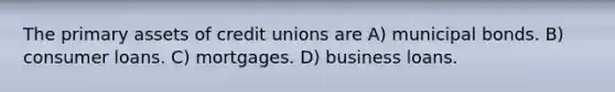 The primary assets of credit unions are A) municipal bonds. B) consumer loans. C) mortgages. D) business loans.