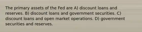 The primary assets of the Fed are A) discount loans and reserves. B) discount loans and government securities. C) discount loans and open market operations. D) government securities and reserves.