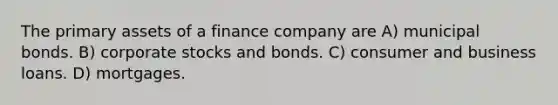 The primary assets of a finance company are A) municipal bonds. B) corporate stocks and bonds. C) consumer and business loans. D) mortgages.