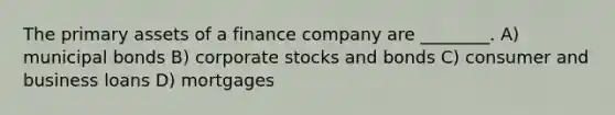 The primary assets of a finance company are ________. A) municipal bonds B) corporate stocks and bonds C) consumer and business loans D) mortgages