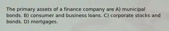 The primary assets of a finance company are A) municipal bonds. B) consumer and business loans. C) corporate stocks and bonds. D) mortgages.