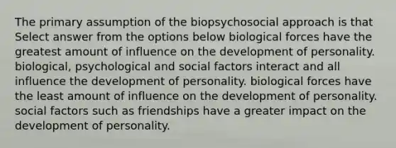 The primary assumption of the biopsychosocial approach is that Select answer from the options below biological forces have the greatest amount of influence on the development of personality. biological, psychological and social factors interact and all influence the development of personality. biological forces have the least amount of influence on the development of personality. social factors such as friendships have a greater impact on the development of personality.