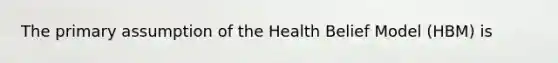 The primary assumption of the Health Belief Model (HBM) is