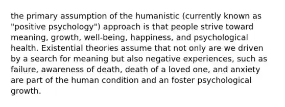 the primary assumption of the humanistic (currently known as "positive psychology") approach is that people strive toward meaning, growth, well-being, happiness, and psychological health. Existential theories assume that not only are we driven by a search for meaning but also negative experiences, such as failure, awareness of death, death of a loved one, and anxiety are part of the human condition and an foster psychological growth.