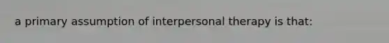 a primary assumption of interpersonal therapy is that: