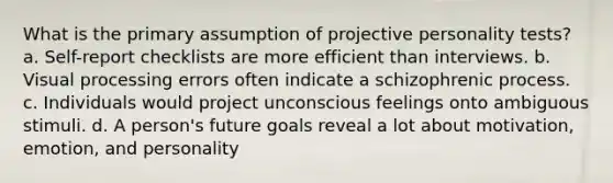 What is the primary assumption of projective personality tests? a. Self-report checklists are more efficient than interviews. b. Visual processing errors often indicate a schizophrenic process. c. Individuals would project unconscious feelings onto ambiguous stimuli. d. A person's future goals reveal a lot about motivation, emotion, and personality