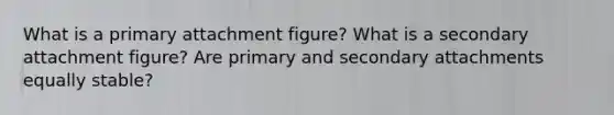 What is a primary attachment figure? What is a secondary attachment figure? Are primary and secondary attachments equally stable?