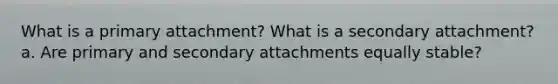 What is a primary attachment? What is a secondary attachment? a. Are primary and secondary attachments equally stable?