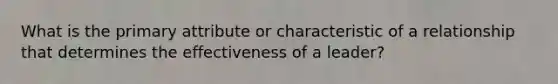 What is the primary attribute or characteristic of a relationship that determines the effectiveness of a leader?