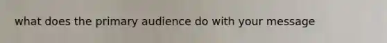 what does the primary audience do with your message