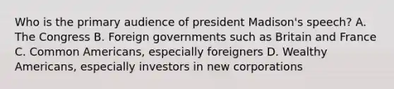 Who is the primary audience of president Madison's speech? A. The Congress B. Foreign governments such as Britain and France C. Common Americans, especially foreigners D. Wealthy Americans, especially investors in new corporations